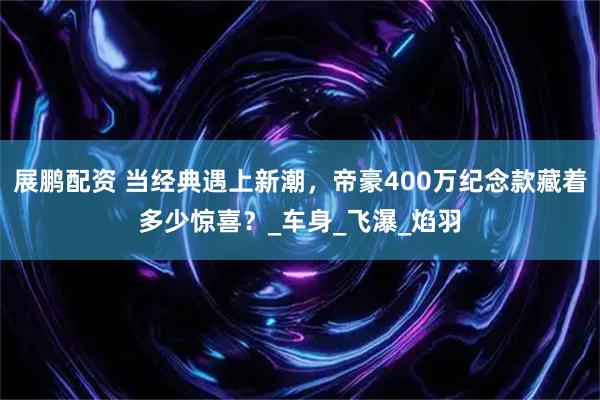 展鹏配资 当经典遇上新潮，帝豪400万纪念款藏着多少惊喜？_车身_飞瀑_焰羽