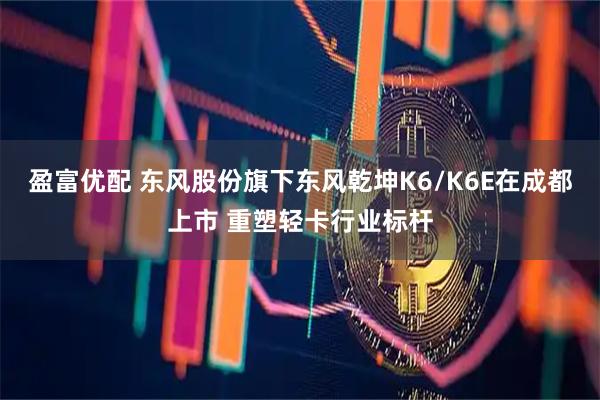 盈富优配 东风股份旗下东风乾坤K6/K6E在成都上市 重塑轻卡行业标杆