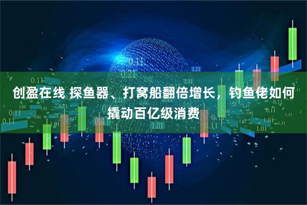 创盈在线 探鱼器、打窝船翻倍增长，钓鱼佬如何撬动百亿级消费