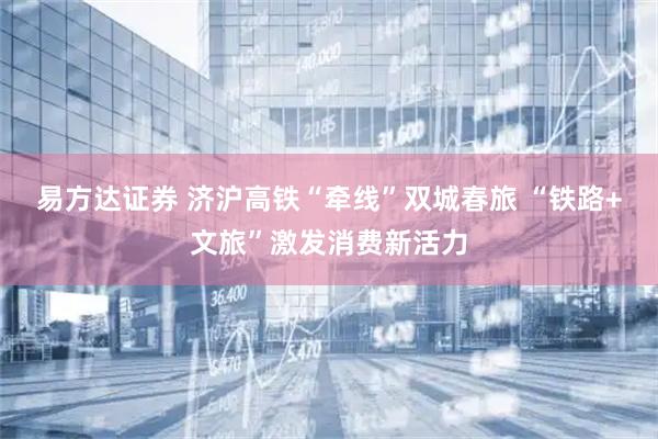 易方达证券 济沪高铁“牵线”双城春旅 “铁路+文旅”激发消费新活力
