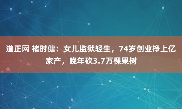 道正网 褚时健:女儿监狱轻生,74岁创业挣上亿家产,晚年砍3.7万棵果树