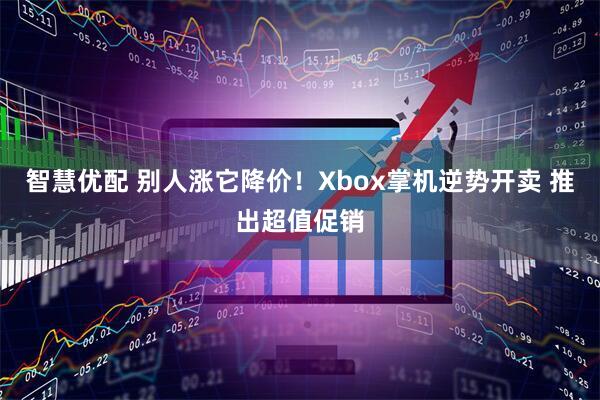智慧优配 别人涨它降价!Xbox掌机逆势开卖 推出超值促销