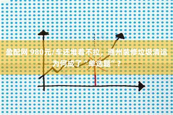 盈配网 980元/车还堆着不拉，通州装修垃圾清运为何成了“单选题”？