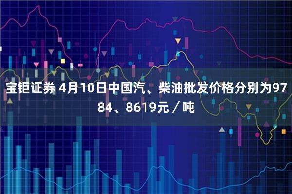 宝钜证券 4月10日中国汽、柴油批发价格分别为9784、8619元／吨