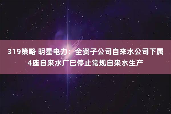 319策略 明星电力：全资子公司自来水公司下属4座自来水厂已停止常规自来水生产