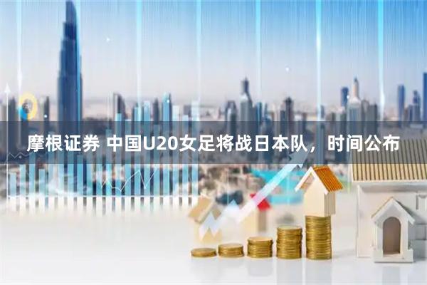 摩根证券 中国U20女足将战日本队，时间公布