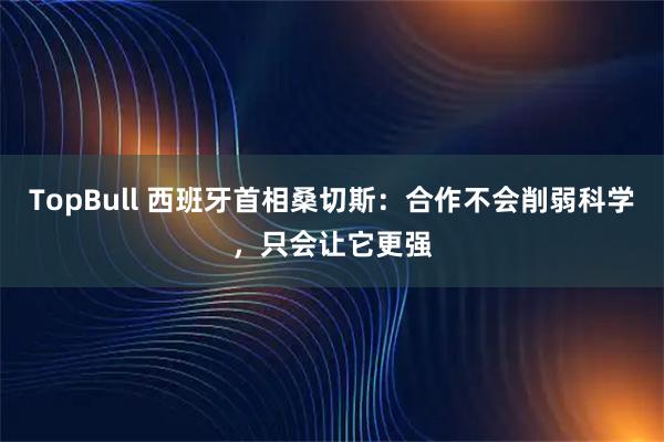 TopBull 西班牙首相桑切斯:合作不会削弱科学,只会让它更强